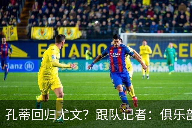 孔蒂回归尤文？跟队记者：俱乐部目前没有这个计划